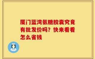 厦门蓝湾氨糖胶囊究竟有批发价吗？快来看看怎么省钱