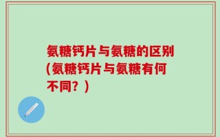 氨糖钙片与氨糖的区别(氨糖钙片与氨糖有何不同？)