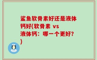 鲨鱼软骨素好还是液体钙好(软骨素 vs 液体钙：哪一个更好？)