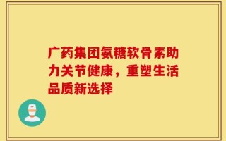 广药集团氨糖软骨素助力关节健康，重塑生活品质新选择