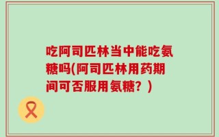 吃阿司匹林当中能吃氨糖吗(阿司匹林用药期间可否服用氨糖？)