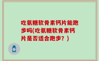 吃氨糖软骨素钙片能跑步吗(吃氨糖软骨素钙片是否适合跑步？)