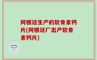 阿根廷生产的软骨素钙片(阿根廷厂出产软骨素钙片)