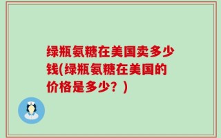 绿瓶氨糖在美国卖多少钱(绿瓶氨糖在美国的价格是多少？)