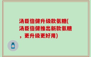 汤臣倍健升级款氨糖(汤臣倍健推出新款氨糖，更升级更好用)