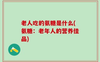 老人吃的氨糖是什么(氨糖：老年人的营养佳品)