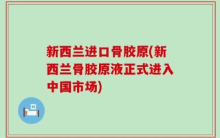 新西兰进口骨胶原(新西兰骨胶原液正式进入中国市场)