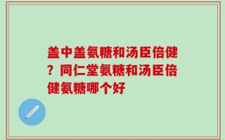 盖中盖氨糖和汤臣倍健？同仁堂氨糖和汤臣倍健氨糖哪个好