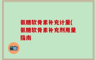 氨糖软骨素补充计量(氨糖软骨素补充剂用量指南