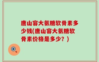唐山容大氨糖软骨素多少钱(唐山容大氨糖软骨素价格是多少？)
