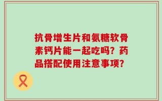 抗骨增生片和氨糖软骨素钙片能一起吃吗？药品搭配使用注意事项？