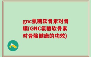 gnc氨糖软骨素对骨膜(GNC氨糖软骨素对骨骼健康的功效)
