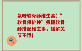 氨糖软骨酥维生素(“软骨保护神”氨糖软骨酥搭配维生素，缓解关节不适)