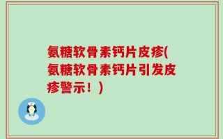 氨糖软骨素钙片皮疹(氨糖软骨素钙片引发皮疹警示！)