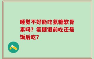睡觉不好能吃氨糖软骨素吗？氨糖饭前吃还是饭后吃？