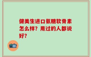 健美生进口氨糖软骨素怎么样？用过的人都说好？