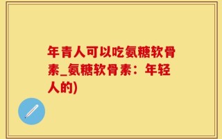 年青人可以吃氨糖软骨素_氨糖软骨素：年轻人的)