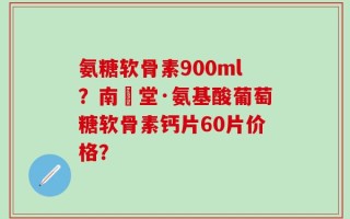 氨糖软骨素900ml？南雲堂·氨基酸葡萄糖软骨素钙片60片价格？