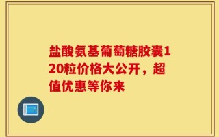 盐酸氨基葡萄糖胶囊120粒价格大公开，超值优惠等你来