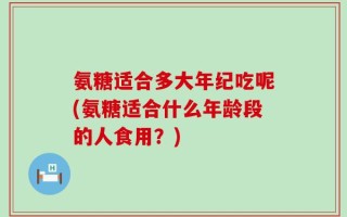 氨糖适合多大年纪吃呢(氨糖适合什么年龄段的人食用？)