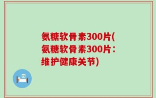 氨糖软骨素300片(氨糖软骨素300片：维护健康关节)