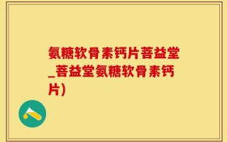 氨糖软骨素钙片菩益堂_菩益堂氨糖软骨素钙片)