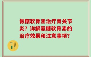 氨糖软骨素治疗骨关节炎？详解氨糖软骨素的治疗效果和注意事项？