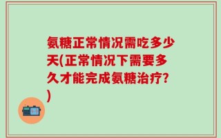 氨糖正常情况需吃多少天(正常情况下需要多久才能完成氨糖治疗？)
