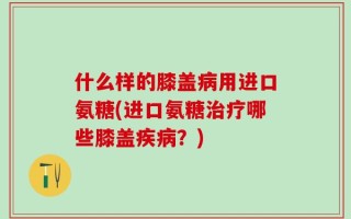 什么样的膝盖病用进口氨糖(进口氨糖治疗哪些膝盖疾病？)