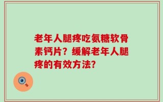 老年人腿疼吃氨糖软骨素钙片？缓解老年人腿疼的有效方法？