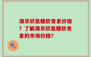 澳贝欣氨糖软骨素价格？了解澳贝欣氨糖软骨素的市场价格？