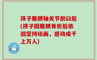 孩子胳膊轴关节脱臼后(孩子因胳膊骨折后依旧坚持绘画，感动成千上万人)