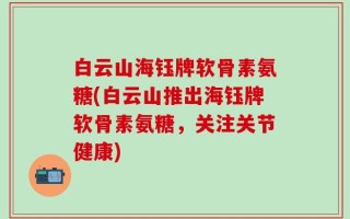 白云山海钰牌软骨素氨糖(白云山推出海钰牌软骨素氨糖，关注关节健康)