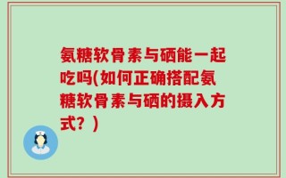 氨糖软骨素与硒能一起吃吗(如何正确搭配氨糖软骨素与硒的摄入方式？)