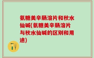 氨糖美辛肠溶片和秋水仙碱(氨糖美辛肠溶片与秋水仙碱的区别和用途)