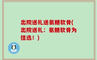 出院送礼送氨糖软骨(出院送礼：氨糖软骨为佳选！)