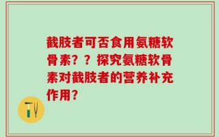 截肢者可否食用氨糖软骨素？？探究氨糖软骨素对截肢者的营养补充作用？