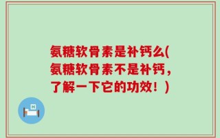氨糖软骨素是补钙么(氨糖软骨素不是补钙，了解一下它的功效！)
