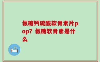 氨糖钙硫酸软骨素片pop？氨糖软骨素是什么