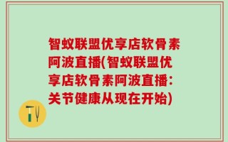 智蚁联盟优享店软骨素阿波直播(智蚁联盟优享店软骨素阿波直播：关节健康从现在开始)