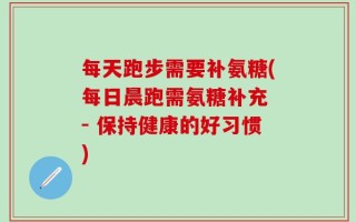 每天跑步需要补氨糖(每日晨跑需氨糖补充 - 保持健康的好习惯)
