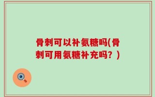 骨刺可以补氨糖吗(骨刺可用氨糖补充吗？)