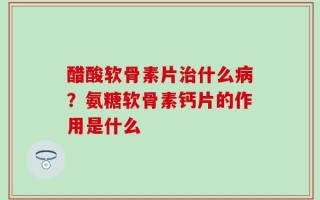 醋酸软骨素片治什么病？氨糖软骨素钙片的作用是什么