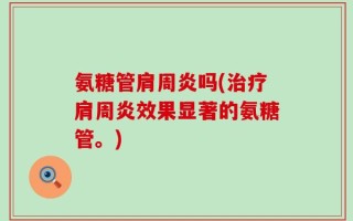 氨糖管肩周炎吗(治疗肩周炎效果显著的氨糖管。)