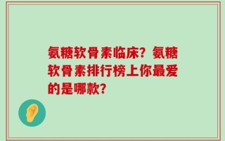 氨糖软骨素临床？氨糖软骨素排行榜上你最爱的是哪款？