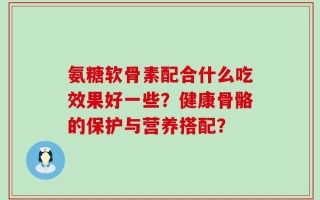 氨糖软骨素配合什么吃效果好一些？健康骨骼的保护与营养搭配？
