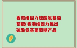 香港维固力硫酸氨基葡萄糖(香港维固力推出硫酸氨基葡萄糖产品