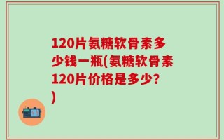 120片氨糖软骨素多少钱一瓶(氨糖软骨素120片价格是多少？)