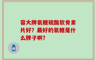 容大牌氨糖硫酸软骨素片好？最好的氨糖是什么牌子啊？