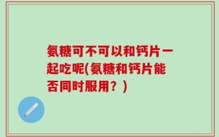 氨糖可不可以和钙片一起吃呢(氨糖和钙片能否同时服用？)
